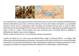 15
A sul intensifica-se a presença dos fenícios. Os fenícios eram um povo muito evoluído do Mediterrâneo
oriental (Líbano/Síria) que vinha à Península Ibérica em busca dos metais necessários à sua atividade
artesanal. Foram eles os responsáveis pela introdução de variadas técnicas como a roda de oleiro,
desenvolvimento da metalurgia do ferro, tinturaria de tecidos (mures), salga de peixe, produções agrícolas
como o vinho e o azeite. Foram também eles que trouxeram para a Península Ibérica o alfabeto, a
edificação de cidades e novos cultos religiosos.
Porém, a partir do século VI a.C. a sua influência começa a desvanecer.
A partir do século VII a.C. outro povo do Mediterrâneo chega à Península Ibérica - os Gregos. Não
influenciaram tão profundamente a península, mas exerceram tal como os fenícios uma intensa atividade
comercial e o seu principal contributo terá sido a introdução da moeda nas transações comerciais. Foram
os gregos que fundaram os polos primitivos das cidades de Faro (Ossonoba) e Lisboa (Olissipo).
 