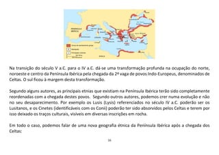 16
Na transição do século V a.C. para o IV a.C. dá-se uma transformação profunda na ocupação do norte,
noroeste e centro da Península Ibérica pela chegada da 2ª vaga de povos Indo-Europeus, denominados de
Celtas. O sul ficou à margem desta transformação.
Segundo alguns autores, as principais etnias que existiam na Península Ibérica terão sido completamente
reordenadas com a chegada destes povos. Segundo outros autores, podemos crer numa evolução e não
no seu desaparecimento. Por exemplo os Lusis (Lysis) referenciados no século IV a.C. poderão ser os
Lusitanos, e os Cinetes (identificáveis com os Conii) poderão ter sido absorvidos pelos Celtas e terem por
isso deixado os traços culturais, visíveis em diversas inscrições em rocha.
Em todo o caso, podemos falar de uma nova geografia étnica da Península Ibérica após a chegada dos
Celtas:
 