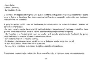 17
- Norte Celta;
- Centro Celtibero;
- Sul e sudeste Ibero.
O centro de irradiação desta migração, no que ao território português diz respeito, parece ter sido a zona
entre o Tejo e o Guadiana. Esta tese encontra justificação na ocupação mais antiga dos Lusitanos,
relativamente aos celtiberos.
A geografia étnica, então, após as movimentações subsequentes às ondas de invasões, parecer ser
aproximadamente esta:
- Na zona central ocidental da meseta ibérica (desde Ávila à raia portuguesa), habitavam os Vetões. Havia
grandes afinidades culturais entre os Vetões e os Lusitanos (são povos indo-europeus);
- Os Túrdulos e os Turdeletanos (que no século I a.C. estarão praticamente fundidos) são povos
mediterrânicos e ocupavam a faixa sul da Península Ibérica;
- Os Celtiberos fixaram-se na zona central;
- Os Galaicos estabeleceram-se no território a norte do Douro (região noroeste e norte);
- A leste dos Galaicos, a norte fixaram-se os Astures.
- Na zona norte e nordeste teríamos os Cantábrios, Vascões e Carpetanos.
Propostas de representação cartográfica desta geografia étnica pré-romana surge no mapa seguinte:
 