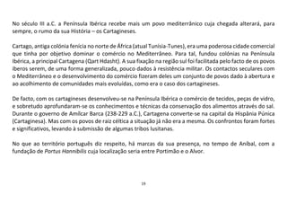 19
No século III a.C. a Península Ibérica recebe mais um povo mediterrânico cuja chegada alterará, para
sempre, o rumo da sua História – os Cartagineses.
Cartago, antiga colónia fenícia no norte de África (atual Tunísia-Tunes), era uma poderosa cidade comercial
que tinha por objetivo dominar o comércio no Mediterrâneo. Para tal, fundou colónias na Península
Ibérica, a principal Cartagena (Qart Hdasht). A sua fixação na região sul foi facilitada pelo facto de os povos
iberos serem, de uma forma generalizada, pouco dados à resistência militar. Os contactos seculares com
o Mediterrâneo e o desenvolvimento do comércio fizeram deles um conjunto de povos dado à abertura e
ao acolhimento de comunidades mais evoluídas, como era o caso dos cartagineses.
De facto, com os cartagineses desenvolveu-se na Península Ibérica o comércio de tecidos, peças de vidro,
e sobretudo aprofundaram-se os conhecimentos e técnicas da conservação dos alimentos através do sal.
Durante o governo de Amílcar Barca (238-229 a.C.), Cartagena converte-se na capital da Hispânia Púnica
(Cartaginesa). Mas com os povos de raiz céltica a situação já não era a mesma. Os confrontos foram fortes
e significativos, levando à submissão de algumas tribos lusitanas.
No que ao território português diz respeito, há marcas da sua presença, no tempo de Aníbal, com a
fundação de Portus Hannibilis cuja localização seria entre Portimão e o Alvor.
 