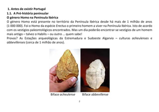 2
1. Antes de existir Portugal
1.1. A Pré-história peninsular
O género Homo na Península Ibérica
O género Homo está presente no território da Península Ibérica desde há mais de 1 milhão de anos
(1 000 000). Foi o Homo da espécie Erectus o primeiro homem a viver na Península Ibérica. Isto de acordo
com os vestígios paleontológicos encontrados. Mas um dia poderão encontrar-se vestígios de um homem
mais antigo – talvez o Habilis – ou outro … quem sabe!
Provas? As Estações arqueológicas da Estremadura e Sudoeste Algarvio – culturas acheulenses e
abbevillenses (cerca de 1 milhão de anos).
Biface acheulense Biface abbevillense
 