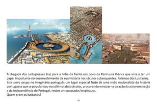 20
A chegada dos cartagineses traz para a linha da frente um povo da Península Ibérica que viria a ter um
papel importante no desenvolvimento da sua História nos séculos subsequentes. Falamos dos Lusitanos.
Este povo ocupa no imaginário português um lugar especial fruto de uma visão nacionalista da história
portuguesa que se popularizou nos últimos dois séculos, procurando enraizar-se a razão da autonomização
e da independência de Portugal, nestes antepassados longínquos.
Quem eram os lusitanos?
 