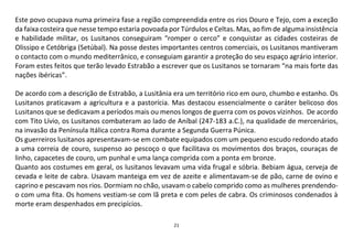 21
Este povo ocupava numa primeira fase a região compreendida entre os rios Douro e Tejo, com a exceção
da faixa costeira que nesse tempo estaria povoada por Túrdulos e Celtas. Mas, ao fim de alguma insistência
e habilidade militar, os Lusitanos conseguiram “romper o cerco” e conquistar as cidades costeiras de
Olissipo e Cetóbriga (Setúbal). Na posse destes importantes centros comerciais, os Lusitanos mantiveram
o contacto com o mundo mediterrânico, e conseguiam garantir a proteção do seu espaço agrário interior.
Foram estes feitos que terão levado Estrabão a escrever que os Lusitanos se tornaram “na mais forte das
nações ibéricas”.
De acordo com a descrição de Estrabão, a Lusitânia era um território rico em ouro, chumbo e estanho. Os
Lusitanos praticavam a agricultura e a pastorícia. Mas destacou essencialmente o caráter belicoso dos
Lusitanos que se dedicavam a períodos mais ou menos longos de guerra com os povos vizinhos. De acordo
com Tito Lívio, os Lusitanos combateram ao lado de Aníbal (247-183 a.C.), na qualidade de mercenários,
na invasão da Península Itálica contra Roma durante a Segunda Guerra Púnica.
Os guerreiros lusitanos apresentavam-se em combate equipados com um pequeno escudo redondo atado
a uma correia de couro, suspenso ao pescoço o que facilitava os movimentos dos braços, couraças de
linho, capacetes de couro, um punhal e uma lança comprida com a ponta em bronze.
Quanto aos costumes em geral, os lusitanos levavam uma vida frugal e sóbria. Bebiam água, cerveja de
cevada e leite de cabra. Usavam manteiga em vez de azeite e alimentavam-se de pão, carne de ovino e
caprino e pescavam nos rios. Dormiam no chão, usavam o cabelo comprido como as mulheres prendendo-
o com uma fita. Os homens vestiam-se com lã preta e com peles de cabra. Os criminosos condenados à
morte eram despenhados em precipícios.
 