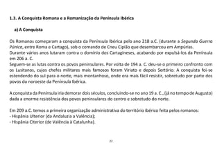 22
1.3. A Conquista Romana e a Romanização da Península Ibérica
a) A Conquista
Os Romanos começaram a conquista da Península Ibérica pelo ano 218 a.C. (durante a Segunda Guerra
Púnica, entre Roma e Cartago), sob o comando de Cneu Cipião que desembarcou em Ampúrias.
Durante vários anos lutaram contra o domínio dos Cartagineses, acabando por expulsá-los da Península
em 206 a. C.
Seguem-se as lutas contra os povos peninsulares. Por volta de 194 a. C. deu-se o primeiro confronto com
os Lusitanos, cujos chefes militares mais famosos foram Viriato e depois Sertório. A conquista foi-se
estendendo do sul para o norte, mais montanhoso, onde era mais fácil resistir, sobretudo por parte dos
povos do noroeste da Península Ibérica.
A conquista da Península iria demorar dois séculos, concluindo-se no ano 19 a. C., (já no tempo de Augusto)
dada a enorme resistência dos povos peninsulares do centro e sobretudo do norte.
Em 209 a.C. temos a primeira organização administrativa do território ibérico feita pelos romanos:
- Hispânia Ulterior (da Andaluzia a Valência);
- Hispânia Citerior (de Valência à Catalunha).
 