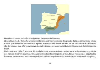 23
O norte e o centro entrarão nos objetivos da conquista Romana.
Já no século II a.C., Roma faz uma investida séria sobre os Lusitanos, designação dada ao conjunto de tribos
nativas que ofereciam resistência às legiões. Apesar da resistência, em 185 a.C. os Lusitanos e os Celtiberos
são derrotados face à força excessiva dos exércitos dos pretores Lúcio Quíncio Crispino e de Gaio Calpúrnio
Píson.
Mais tarde, em 150 a.C., o pretor Sérvio Galba pune severamente os Lusitanos e acorda paz com a condição
dos nativos deporem as armas. Uma vez verificada esta entrega das armas, Sérvio massacra as populações
lusitanas, o que causou uma revolta profunda pelo incumprimento do acordo de paz. Esta revolta originou,
 