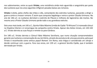 24
nos sobreviventes, entre os quais Viriato, uma resistência ainda mais aguerrida e sanguinária por parte
dos Lusitanos que nos anos seguintes infligiram pesadas baixas aos romanos.
Viriato é eleito, pelos chefes das tribos e clãs, comandante dos exércitos lusitanos, passando a dirigir a
guerra contra o invasor romano. É assim que conquista Segobriga e vence o pretor Cláudio Unimano. No
ano de 146 a.C. os Lusitanos derrotam o exército de Pláucio e milhares de legionários são mortos. No
mesmo ano o Pretor Cláudio Unimano perde todo o seu grandioso exército.
Dois anos mais tarde, em 145 a.C., Quinto Fábio Máximo (irmão de Cipião “O Africano”) é nomeado cônsul
na Hispânia Citerior e é encarregue da campanha contra Viriato. Apesar dos êxitos iniciais, em 143-142
a.C. Viriato derrota as suas forças e remete-os para Córdova.
Em 140 a.C. Viriato derrota o Cônsul Fábio Máximo Serviliano, que numa situação comprometedora
garante aos lusitanos a conservação do seu território, através da assinatura de uma paz precária, pela qual
Viriato é reconhecido como amicus populi Romani. Em Roma, esta trégua é considerada um ultraje e
decide continuar com a guerra. Para isso envia, em 139 a.C. o general Servílio Cipião, que é também
derrotado por Viriato.
 