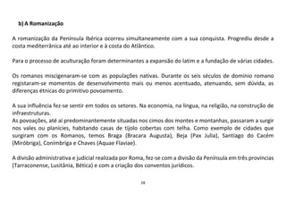 28
b)A Romanização
A romanização da Península Ibérica ocorreu simultaneamente com a sua conquista. Progrediu desde a
costa mediterrânica até ao interior e à costa do Atlântico.
Para o processo de aculturação foram determinantes a expansão do latim e a fundação de várias cidades.
Os romanos miscigenaram-se com as populações nativas. Durante os seis séculos de domínio romano
registaram-se momentos de desenvolvimento mais ou menos acentuado, atenuando, sem dúvida, as
diferenças étnicas do primitivo povoamento.
A sua influência fez-se sentir em todos os setores. Na economia, na língua, na religião, na construção de
infraestruturas.
As povoações, até aí predominantemente situadas nos cimos dos montes e montanhas, passaram a surgir
nos vales ou planícies, habitando casas de tijolo cobertas com telha. Como exemplo de cidades que
surgiram com os Romanos, temos Braga (Bracara Augusta), Beja (Pax Julia), Santiago do Cacém
(Miróbriga), Conímbriga e Chaves (Aquae Flaviae).
A divisão administrativa e judicial realizada por Roma, fez-se com a divisão da Península em três províncias
(Tarraconense, Lusitânia, Bética) e com a criação dos conventos jurídicos.
 