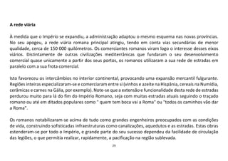 29
A rede viária
À medida que o Império se expandiu, a administração adaptou o mesmo esquema nas novas províncias.
No seu apogeu, a rede viária romana principal atingiu, tendo em conta vias secundárias de menor
qualidade, cerca de 150 000 quilómetros. Os comerciantes romanos viram logo o interesse desses eixos
viários. Distintamente de outras civilizações mediterrânicas que fundaram o seu desenvolvimento
comercial quase unicamente a partir dos seus portos, os romanos utilizaram a sua rede de estradas em
paralelo com a sua frota comercial.
Isto favoreceu os intercâmbios no interior continental, provocando uma expansão mercantil fulgurante.
Regiões inteiras especializaram-se e comerciaram entre si (vinhos e azeite na Hispânia, cereais na Numídia,
cerâmicas e carnes na Gália, por exemplo). Note-se que a extensão e funcionalidade desta rede de estradas
perdurou muito para lá do fim do Império Romano, seja com muitas estradas atuais seguindo o traçado
romano ou até em ditados populares como " quem tem boca vai a Roma" ou "todos os caminhos vão dar
a Roma".
Os romanos notabilizaram-se acima de tudo como grandes engenheiros preocupados com as condições
de vida, construindo sofisticadas infraestruturas como canalizações, aquedutos e as estradas. Estas obras
estenderam-se por todo o Império, e grande parte do seu sucesso dependeu da facilidade de circulação
das legiões, o que permitia realizar, rapidamente, a pacificação na região sublevada.
 