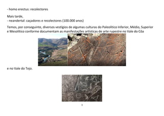 3
- homo erectus: recolectores
Mais tarde,
- neandertal: caçadores e recolectores (100.000 anos)
Temos, por conseguinte, diversos vestígios de algumas culturas do Paleolítico Inferior, Médio, Superior
e Mesolítico conforme documentam as manifestações artísticas de arte rupestre no Vale do Côa
e no Vale do Tejo.
 
