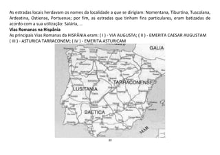 30
As estradas locais herdavam os nomes da localidade a que se dirigiam: Nomentana, Tiburtina, Tuscolana,
Ardeatina, Ostiense, Portuense; por fim, as estradas que tinham fins particulares, eram batizadas de
acordo com a sua utilização: Salária, …
Vias Romanas na Hispânia
As principais Vias Romanas da HISPÂNIA eram: ( I ) - VIA AUGUSTA; ( II ) - EMERITA CAESAR AUGUSTAM
( III ) - ASTURICA TARRACONEM; ( IV ) - EMERITA ASTURICAM
 