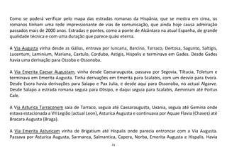 31
Como se poderá verificar pelo mapa das estradas romanas da Hispânia, que se mostra em cima, os
romanos tinham uma rede impressionante de vias de comunicação, que ainda hoje causa admiração
passados mais de 2000 anos. Estradas e pontes, como a ponte de Alcântara na atual Espanha, de grande
qualidade técnica e com uma duração que parece quási eterna.
A Via Augusta vinha desde as Gálias, entrava por Iuncaria, Barcino, Tarraco, Dertosa, Sagunto, Saltigis,
Lucentum, Laminium, Mariana, Caxtulo, Corduba, Astigis, Hispalis e terminava em Gades. Desde Gades
havia uma derivação para Ossoba e Ossonoba.
A Via Emerita Caesar Augustam, vinha desde Caesaraugusta, passava por Segovia, Tiltucia, Toletum e
terminava em Emerita Augusta. Tinha derivações em Emerita para Scalabis, com um desvio para Evora.
Desde Evora havia derivações para Salapo e Pax Julia, e desde aqui para Ossonoba, no actual Algarve.
Desde Salapo a estrada romana seguia para Olisipo, e daqui seguia para Scalabis, Aeminium até Portus
Cale.
A Via Asturica Tarraconem saía de Tarraco, seguia até Caesaraugusta, Uxania, seguia até Gemina onde
estava estacionada a VII Legião (actual Leon), Asturica Augusta e continuava por Aquae Flavia (Chaves) até
Bracara Augusta (Braga).
A Via Emerita Asturicam vinha de Brigatium até Hispalis onde parecia entroncar com a Via Augusta.
Passava por Asturica Augusta, Sarmanca, Salmantica, Capera, Norba, Emerita Augusta e Hispalis. Havia
 