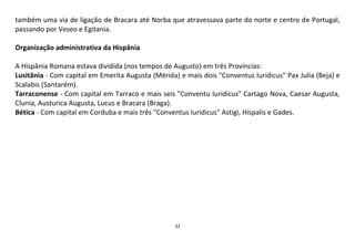32
também uma via de ligação de Bracara até Norba que atravessava parte do norte e centro de Portugal,
passando por Veseo e Egitania.
Organização administrativa da Hispânia
A Hispânia Romana estava dividida (nos tempos de Augusto) em três Províncias:
Lusitânia - Com capital em Emerita Augusta (Mérida) e mais dois "Conventus Iuridicus" Pax Julia (Beja) e
Scalabis (Santarém).
Tarraconense - Com capital em Tarraco e mais seis "Conventu Iuridicus" Cartago Nova, Caesar Augusta,
Clunia, Austurica Augusta, Lucus e Bracara (Braga).
Bética - Com capital em Corduba e mais três "Conventus Iuridicus" Astigi, Hispalis e Gades.
 