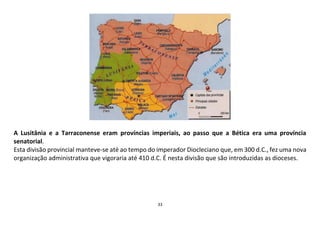 33
A Lusitânia e a Tarraconense eram províncias imperiais, ao passo que a Bética era uma província
senatorial.
Esta divisão provincial manteve-se até ao tempo do imperador Diocleciano que, em 300 d.C., fez uma nova
organização administrativa que vigoraria até 410 d.C. É nesta divisão que são introduzidas as dioceses.
 