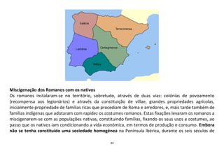 34
Miscigenação dos Romanos com os nativos
Os romanos instalaram-se no território, sobretudo, através de duas vias: colónias de povoamento
(recompensa aos legionários) e através da constituição de villae, grandes propriedades agrícolas,
inicialmente propriedade de famílias ricas que procediam de Roma e arredores, e, mais tarde também de
famílias indígenas que adotaram com rapidez os costumes romanos. Estas fixações levaram os romanos a
miscigenarem-se com as populações nativas, constituindo famílias, fixando os seus usos e costumes, ao
passo que os nativos iam condicionando a vida económica, em termos de produção e consumo. Embora
não se tenha constituído uma sociedade homogénea na Península Ibérica, durante os seis séculos de
 