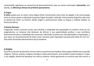 35
romanização registaram-se momentos de desenvolvimento mais ou menos acentuado, atenuando, sem
dúvida, as diferenças étnicas do primitivo povoamento.
A Língua
O latim acabou por se impor como língua oficial, funcionando como fator de ligação e de comunicação
entre os vários povos e sobretudo enquanto língua do poder instituído. Esta presença linguística não mais
se deixará de sentir na história, dando origem a particamente todas as línguas e dialetos falados na
Península Ibérica.
O Direito Romano
Integrando muitos costumes locais, para facilitar a integração das populações no Império, fruto do seu
pragmatismo, os romanos não deixaram de afirmar a sua superioridade jurídica, o que contribuiu
decisivamente para a modelação dos costumes, sobretudo no plano civil, das populações conquistadas, o
que levou ao reconhecimento de todos como romanos pelo Imperador Caracala pelo édito de 212 d.C..
Para além da divisão administrativa que já aludimos.
A Religião
Durante os séculos de domínio romano sobre as províncias de Hispânia, Roma jogou habilmente a questão
religiosa. Tolerou, aceitou, integrou até alguns cultos peninsulares, mas também soube introduzir e impor
a sua religião, dando-lhe destaque nos centros urbanos. Serão igualmente os romanos que vão instituir o
 