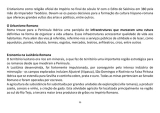 36
Cristianismo como religião oficial do Império no final do século IV com o Edito de Salónica em 380 pela
mão do Imperador Teodósio. Davam-se os passos decisivos para a formação da cultura hispano-romana
que ofereceu grandes vultos das artes e políticos, entre outros.
O Urbanismo Romano
Roma trouxe para a Península Ibérica uma panóplia de infraestruturas que marcaram uma rutura
definitiva na forma de organizar a vida urbana. Essas infraestruturas acrescentar qualidade de vida aos
habitantes. Para além das vias já referidas, referimo-nos a serviços públicos de utilidade e de lazer, como
aquedutos, pontes, viadutos, termas, esgotos, mercados, teatros, anfiteatros, circo, entre outros
Economia na Lusitânia Romana
O território lusitano era rico em minerais, o que fez do território uma importante região estratégica para
os romanos desde que invadiram a Península.
A Lusitânia desenvolvida, foi fortemente impulsionada, por conseguinte pela intensa indústria de
mineração - os campos explorados incluíam Aljustrel (Vipasca), São Domingos e Riotinto na Faixa Piritosa
Ibérica que se estendia para Sevilha e continha cobre, prata e ouro. Todas as minas pertenciam ao Senado
Romano e foram operadas por escravos.
A agricultura de subsistência foi substituída por grandes unidades de exploração (villa romana), a produzir
azeite, cereais e vinho, a criação de gado. Esta atividade agrícola foi localizada principalmente na região
ao sul do Rio Tejo, a terceira maior área produtora de grãos no Império Romano.
 