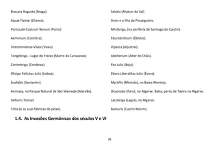38
Bracara Augusta (Braga).
Aquæ Flaviæ (Chaves).
Portucale-Castrum Novum (Porto)
Aeminium (Coimbra).
Interamniense-Viseo (Viseu)
Tongóbriga - Lugar do Freixo (Marco de Canaveses)
Conímbriga (Condeixa).
Olisipo Felicitas Julia (Lisboa).
Scallabis (Santarém).
Ammaia, no Parque Natural de São Mamede (Marvão).
Sellium (Tomar)
Tróia (e as suas fábricas de peixe).
Salatia (Alcácer do Sal)
Sines e a Ilha do Pessegueiro.
Miróbriga, (na periferia de Santiago do Cacém).
Eburobrittium (Óbidos).
Vipasca (Aljustrel).
Abelterium (Alter do Chão).
Pax Julia (Beja).
Ebora Liberalitas Julia (Évora).
Myrtillis (Mértola), no Baixo Alentejo.
Ossonoba (Faro), no Algarve. Balsa, perto de Tavira no Algarve.
Lacobriga (Lagos), no Algarve.
Baesuris (Castro Marim).
1.4. As Invasões Germânicas dos séculos V e VI
 