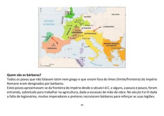 40
Quem são os bárbaros?
Todos os povos que não falavam latim nem grego e que viviam fora do limes (limite/fronteira) do Império
Romano eram designados por bárbaros.
Estes povos aproximavam-se da fronteira do império desde o século I d.C. e alguns, a pouco e pouco, foram
entrando, sobretudo para trabalhar na agricultura, dada a escassez de mão-de-obra. No século II e III dada
a falta de legionários, muitos imperadores e pretores recrutaram bárbaros para reforçar as suas legiões.
 