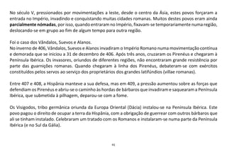 41
No século V, pressionados por movimentações a leste, desde o centro da Ásia, estes povos forçaram a
entrada no Império, invadindo e conquistando muitas cidades romanas. Muitos destes povos eram ainda
parcialmente nómadas, por isso, quando entraram no Império, fixavam-se temporariamente numa região,
deslocando-se em grupo ao fim de algum tempo para outra região.
Foi o caso dos Vândalos, Suevos e Alanos.
No inverno de 406, Vândalos, Suevos e Alanos invadiram o Império Romano numa movimentação contínua
e demorada que se iniciou a 31 de dezembro de 406. Após três anos, cruzaram os Pirenéus e chegaram à
Península Ibérica. Os invasores, oriundos de diferentes regiões, não encontraram grande resistência por
parte das guarnições romanas. Quando chegaram à linha dos Pirenéus, debateram-se com exércitos
constituídos pelos servos ao serviço dos proprietários dos grandes latifúndios (villae romanas).
Entre 407 e 408, a Hispânia manteve a sua defesa, mas em 409, a pressão aumentou sobre as forças que
defendiam os Pirenéus e abriu-se o caminho às hordas de bárbaros que invadiram e saquearam a Península
Ibérica, que submetida à pilhagem, deparou-se com a fome.
Os Visigodos, tribo germânica oriunda da Europa Oriental (Dácia) instalou-se na Península Ibérica. Este
povo pagou o direito de ocupar a terra da Hispânia, com a obrigação de guerrear com outros bárbaros que
ali se tinham instalado. Celebraram um tratado com os Romanos e instalaram-se numa parte da Península
Ibérica (e no Sul da Gália).
 