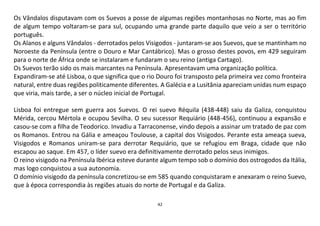 42
Os Vândalos disputavam com os Suevos a posse de algumas regiões montanhosas no Norte, mas ao fim
de algum tempo voltaram-se para sul, ocupando uma grande parte daquilo que veio a ser o território
português.
Os Alanos e alguns Vândalos - derrotados pelos Visigodos - juntaram-se aos Suevos, que se mantinham no
Noroeste da Península (entre o Douro e Mar Cantábrico). Mas o grosso destes povos, em 429 seguiram
para o norte de África onde se instalaram e fundaram o seu reino (antiga Cartago).
Os Suevos terão sido os mais marcantes na Península. Apresentavam uma organização política.
Expandiram-se até Lisboa, o que significa que o rio Douro foi transposto pela primeira vez como fronteira
natural, entre duas regiões politicamente diferentes. A Galécia e a Lusitânia apareciam unidas num espaço
que viria, mais tarde, a ser o núcleo inicial de Portugal.
Lisboa foi entregue sem guerra aos Suevos. O rei suevo Réquila (438-448) saiu da Galiza, conquistou
Mérida, cercou Mértola e ocupou Sevilha. O seu sucessor Requiário (448-456), continuou a expansão e
casou-se com a filha de Teodorico. Invadiu a Tarraconense, vindo depois a assinar um tratado de paz com
os Romanos. Entrou na Gália e ameaçou Toulouse, a capital dos Visigodos. Perante esta ameaça sueva,
Visigodos e Romanos uniram-se para derrotar Requiário, que se refugiou em Braga, cidade que não
escapou ao saque. Em 457, o líder suevo era definitivamente derrotado pelos seus inimigos.
O reino visigodo na Península Ibérica esteve durante algum tempo sob o domínio dos ostrogodos da Itália,
mas logo conquistou a sua autonomia.
O domínio visigodo da península concretizou-se em 585 quando conquistaram e anexaram o reino Suevo,
que à época correspondia às regiões atuais do norte de Portugal e da Galiza.
 