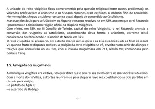 43
A unidade do reino visigótico ficou comprometida pela questão religiosa (entre outros problemas): os
visigodos professavam o arianismo e os hispano-romanos eram católicos. O próprio filho de Leovigildo,
Hermenegildo, chegou a sublevar-se contra o pai, depois de convertido ao Catolicismo.
Mas esse obstáculo para a fusão com os hispano-romanos resolveu-se em 589, ano em que o rei Recaredo
I proclamou o Cristianismo religião oficial da Hispânia Visigótica.
Com efeito, em 589, no III Concílio de Toledo, capital do reino Visigótico, o rei Recaredo anuncia a
conversão dos visigodos ao catolicismo, abandonando desta forma o arianismo, corrente cristã
considerada herética desde o I Concílio de Niceia em 325.
O reino visigótico vai prosperar, em estreita aliança com a igreja e os bispos ibéricos, até ao final do século
VII quando fruto de disputas políticas, a posição da corte visigótica se vê, envolta numa série de alianças e
traições que conduzirão ao seu fim, com a invasão muçulmana em 711, século VIII, comandada pelo
berbere Tariq.
1.5. A chegada dos muçulmanos
A monarquia visigótica era eletiva, isto quer dizer que o seu rei era eleito entre os mais notáveis do reino.
Com a morte do rei Vitiza, as Cortes reuniram-se para eleger o novo rei, constituindo-se dois partidos em
disputa pela eleição:
- o partido de Ágila II;
- e o partido de Rodrigo.
 