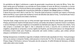 44
Os partidários de Ágila II solicitaram o apoio do governador muçulmano do norte de África, Tariq -Ibn-
Zyad, tendo para tal facilitado a sua entrada em Ceuta (cidade no norte de África) e incitando-o a enviar
uma expedição militar à Península Ibérica para proteger os judeus, perseguidos na Península, e dentro da
Shariah islâmica, é obrigação dos muçulmanos defender os adeptos dos Livros (judeus e cristãos).
É desta forma que entre abril e maio de 711, Tariq-Ibn-Zyad atravessa o estreito que separa a Península
Ibérica de África, e que a partir daí receberia o nome de Gibraltar (de Jabal al Tariq, “a montanha de Tariq”)
com um exército composto de árabes e berberes.
Tariq-Ibn-Zyad, antigo escravo que se tinha tornado lugar-tenente de Musa Ibn Nusayr, governador de
Ifriqiya, província do Império Omíada (atual Tunísia), comandou ele próprio o exército invasor e combateu
e venceu Rodrigo e as forças visigóticas no Guadalete (ou Barbate para alguns). Perante esta vitória, Tariq
não cumpriu o acordado com Agila II, não o colocando no trono, e assumiu ele o controlo do reino
visigótico, alargando as conquistas a outras regiões da Hispânia, que doravante passa a ser designada por
Al-Andaluz (nome árabe para Hispânia), colocando sob tutela cristãos e judeus, pois ambos sofriam
ataques e combatiam-se mutuamente.
Rodrigo desapareceu na batalha e segundo a tradição cristã terá sido sepultado em Viseu. Tariq prossegue
com o seu avanço e conquista Toledo, onde passaria o inverno de 711-712. Só nesta altura, o governador
Ifriqiya chega à Península e censura Tariq pelo ato de conquista. O califa Omíada de Damasco, al-Walid,
nada sabia sobre esta invasão.
 