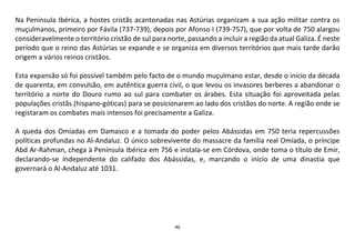 46
Na Península Ibérica, a hostes cristãs acantonadas nas Astúrias organizam a sua ação militar contra os
muçulmanos, primeiro por Fávila (737-739), depois por Afonso I (739-757), que por volta de 750 alargou
consideravelmente o território cristão de sul para norte, passando a incluir a região da atual Galiza. É neste
período que o reino das Astúrias se expande e se organiza em diversos territórios que mais tarde darão
origem a vários reinos cristãos.
Esta expansão só foi possível também pelo facto de o mundo muçulmano estar, desde o início da década
de quarenta, em convulsão, em autêntica guerra civil, o que levou os invasores berberes a abandonar o
território a norte do Douro rumo ao sul para combater os árabes. Esta situação foi aproveitada pelas
populações cristãs (hispano-góticas) para se posicionarem ao lado dos cristãos do norte. A região onde se
registaram os combates mais intensos foi precisamente a Galiza.
A queda dos Omíadas em Damasco e a tomada do poder pelos Abássidas em 750 teria repercussões
políticas profundas no Al-Andaluz. O único sobrevivente do massacre da família real Omíada, o príncipe
Abd Ar-Rahman, chega à Península Ibérica em 756 e instala-se em Córdova, onde toma o título de Emir,
declarando-se independente do califado dos Abássidas, e, marcando o início de uma dinastia que
governará o Al-Andaluz até 1031.
 