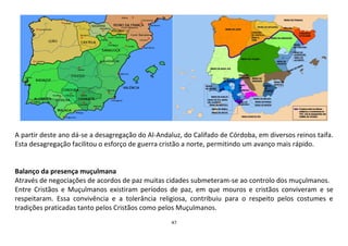 47
A partir deste ano dá-se a desagregação do Al-Andaluz, do Califado de Córdoba, em diversos reinos taifa.
Esta desagregação facilitou o esforço de guerra cristão a norte, permitindo um avanço mais rápido.
Balanço da presença muçulmana
Através de negociações de acordos de paz muitas cidades submeteram-se ao controlo dos muçulmanos.
Entre Cristãos e Muçulmanos existiram períodos de paz, em que mouros e cristãos conviveram e se
respeitaram. Essa convivência e a tolerância religiosa, contribuiu para o respeito pelos costumes e
tradições praticadas tanto pelos Cristãos como pelos Muçulmanos.
 