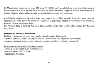 48
Os Muçulmanos estiveram cerca de 800 anos (711-1492) na Península Ibérica e por isso influenciaram
muito a população local. Muitos dos habitantes da Península Ibérica chegaram mesmo a converter-se à
religião islâmica, a falar o idioma árabe e a aceitar totalmente os seus costumes.
A influência muçulmana foi muito forte nas terras a sul do Tejo. A razão é simples: essa zona foi
reconquistada mais tarde. Aí formaram-se grandes e populosas cidades muçulmanas como Córdova,
Granada, Lisboa, Mértola ou Silves.
Em Portugal, toda a zona do Algarve e Baixo Alentejo ainda hoje revela fortes marcas da influência
muçulmana.
Exemplos da influência muçulmana
No Algarve podemos ver casas com características herdadas dos mouros:
- açoteias (terraços) onde a chuva pouco intensa é conduzida para depósitos ou cisternas;
- paredes caiadas de branco, portas e janelas estreitas (devido às condições climáticas).
Desenvolveram algumas indústrias artesanais:
- armas e outros trabalhos de metal (Toledo);
- carros e arreios (em Córdova);
- tapetes (em Arraiolos)
 