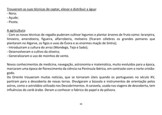 49
Trouxeram as suas técnicas de captar, elevar e distribuir a água:
- Nora;
- Açude;
- Picota.
A agricultura:
- Com as novas técnicas de regadio puderam cultivar legumes e plantar árvores de fruto como: laranjeira,
limoeiro, amendoeira, figueira, alfarrobeira, meloeiro (ficaram célebres os grandes pomares que
plantaram no Algarve, os figos e uvas de Évora e as enormes maçãs de Sintra);
- Introduziram a cultura do arroz (Mondego, Tejo e Sado);
- Desenvolveram o cultivo da oliveira;
- Generalizaram o uso de moinhos de vento.
Novos conhecimentos de medicina, navegação, astronomia e matemática, muito evoluídos para a época,
marcaram uma época de florescimento da ciência na Península Ibérica, em contraste com o norte cristão-
godo.
Do Oriente trouxeram muitas notícias, que se tornaram úteis quando os portugueses no século XV,
partiram para a descoberta de novas terras. Divulgaram a bússola e instrumentos de orientação pelos
astros, como o astrolábio utilizado nos Descobrimentos. A caravela, usada nas viagens de descoberta, tem
influências do carib árabe. Deram a conhecer o fabrico do papel e da pólvora.
 