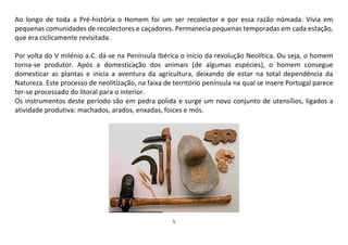 5
Ao longo de toda a Pré-história o Homem foi um ser recolector e por essa razão nómada. Vivia em
pequenas comunidades de recolectores e caçadores. Permanecia pequenas temporadas em cada estação,
que era ciclicamente revisitada.
Por volta do V milénio a.C. dá-se na Península Ibérica o início da revolução Neolítica. Ou seja, o homem
torna-se produtor. Após a domesticação dos animais (de algumas espécies), o homem consegue
domesticar as plantas e inicia a aventura da agricultura, deixando de estar na total dependência da
Natureza. Este processo de neolitização, na faixa de território península na qual se insere Portugal parece
ter-se processado do litoral para o interior.
Os instrumentos deste período são em pedra polida e surge um novo conjunto de utensílios, ligados a
atividade produtiva: machados, arados, enxadas, foices e mós.
 