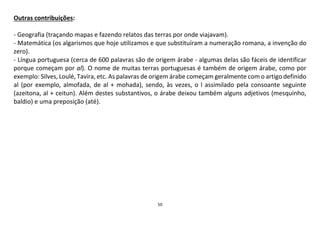 50
Outras contribuições:
- Geografia (traçando mapas e fazendo relatos das terras por onde viajavam).
- Matemática (os algarismos que hoje utilizamos e que substituíram a numeração romana, a invenção do
zero).
- Língua portuguesa (cerca de 600 palavras são de origem árabe - algumas delas são fáceis de identificar
porque começam por al). O nome de muitas terras portuguesas é também de origem árabe, como por
exemplo: Silves, Loulé, Tavira, etc. As palavras de origem árabe começam geralmente com o artigo definido
al (por exemplo, almofada, de al + mohada), sendo, às vezes, o l assimilado pela consoante seguinte
(azeitona, al + ceitun). Além destes substantivos, o árabe deixou também alguns adjetivos (mesquinho,
baldio) e uma preposição (até).
 