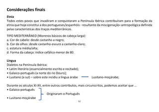 51
Considerações finais
Etnia
Todos estes povos que invadiram e conquistaram a Península Ibérica contribuíram para a formação da
etnia que hoje constitui a dos portugueses/espanhóis - resultante da miscigenação–antropológica definida
pelas características dos traços mediterrânicos.
TIPO MEDITERRÂNEO (Morenos básicos de cabeça larga):
a. Cor de cabelo: desde castanho a negro;
b. Cor de olhos: desde castanho-escuro a castanho-claro;
c. estatura média/alta;
d. Forma da cabeça: índice cefálico menor de 80.
Língua
Dialetos na Península Ibérica:
• Latim literário (essencialmente escrito e recitado);
• Galaico-português (a norte do rio Douro);
• Lusitano (a sul) – sobre este incidiu a língua árabe Lusitano-moçárabe;
Durante os séculos XI-XII, entre outros contributos, mais circunscritos, podemos aceitar que …
• Galaico-português
Originaram o Português
• Lusitano-moçárabe
 