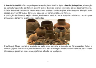 6
A Revolução Neolítica foi a segunda grande revolução da História. Após a Revolução Cognitiva, a invenção
da agricultura permitiu ao Homem garantir a dose diária de calorias necessária ao seu desenvolvimento.
O facto de cultivar os campos, desencadeou uma série de transformações, entre as quais, a fixação a um
espaço, a um território, que doravante passou a ser transformado pelo Homem.
A produção de alimento, exigiu a invenção de novas técnicas, entre as quais a olaria e a cestaria para
armazenar e conservar os alimentos e colheitas.
O cultivo de fibras vegetais e a criação de gado ovino permitiu a obtenção de fibras vegetais (linho) e
animais (lã) que processadas podiam ser utilizadas para a confeção de vestuário de redes de pesca. Essas
técnicas que assistiram estes processos foram a fiação e a tecelagem.
 