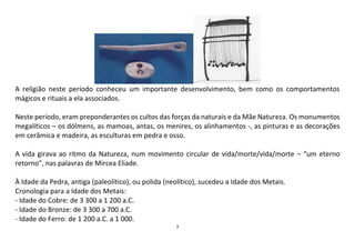 7
A religião neste período conheceu um importante desenvolvimento, bem como os comportamentos
mágicos e rituais a ela associados.
Neste período, eram preponderantes os cultos das forças da naturais e da Mãe Natureza. Os monumentos
megalíticos – os dólmens, as mamoas, antas, os menires, os alinhamentos -, as pinturas e as decorações
em cerâmica e madeira, as esculturas em pedra e osso.
A vida girava ao ritmo da Natureza, num movimento circular de vida/morte/vida/morte – “um eterno
retorno”, nas palavras de Mircea Eliade.
À Idade da Pedra, antiga (paleolítico), ou polida (neolítico), sucedeu a Idade dos Metais.
Cronologia para a Idade dos Metais:
- Idade do Cobre: de 3 300 a 1 200 a.C.
- Idade do Bronze: de 3 300 a 700 a.C.
- Idade do Ferro: de 1 200 a.C. a 1 000.
 