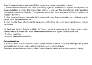 8
Estes limites cronológicos são muitos fluídos conforme o espaço a que digam respeito.
O primeiro metal a ser usado foi o cobre (calcolítico). E já o era no Mesolítico, a par do ouro e prata. Mas
a sua aplicação na produção de instrumentos e adornos só veio a verificar-se muito mais tarde, quando se
descobriu o processo de fundição. O vestígio mais antigo desta técnica remonta ao final do V milénio, na
região do atual Irão.
O cobre é um metal muito maleável e dúctil (resistente), capaz de ver reforçada a sua resistência quando
batido, tanto a quente como a frio.
O cobre fundido chega à Península Ibérica apenas no III milénio a.C., sendo contemporâneo das culturas
megalíticas.
Na Península Ibérica durante a Idade do Bronze temos a manifestação de duas culturas muito
interessantes que entram pela Idade do Bronze em determinadas regiões. Essas culturas são:
- A cultura megalítica;
- A cultura do vaso campaniforme.
Cultura Megalítica
É a cultura mais rica da Península Ibérica deste período. Caracteriza-se pela edificação de grandes
construções com grandes pedras: dólmens (antas), menires e cromeleques.
É também nesta cultura que se inicia o fabrico dos primeiros objetos em metal na península Ibérica;
 