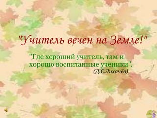 "Учитель вечен на Земле!"
"Где хороший учитель, там и
хорошо воспитанные ученики".
(Д.С.Лихачёв)
 