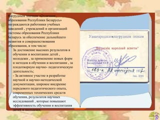 Нагрудным значком «Отличник
образования Республики Беларусь»
награждаются работники учебных
заведений , учреждений и организаций
системы образования Республики
Беларусь за обеспечение дальнейшего
развития и совершенствования
образования, в том числе:
- За достижение высоких результатов в
обучении и воспитании детей ,
молодежи , за применение новых форм
и методов в обучении и воспитании , за
плодотворную научно- педагогическую
деятельность;
- - За активное участие в разработке
научной и научно-методической
документации, широкое внедрение
передового педагогического опыта,
современных технических средств
обучения, результатов научных
исследований , которые повышают
эффективность обучения и воспитания
детей и молодежи;
 