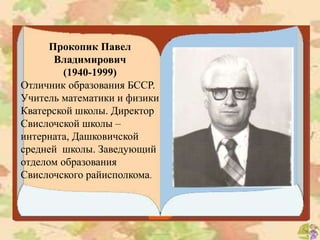 Прокопик Павел
Владимирович
(1940-1999)
Отличник образования БССР.
Учитель математики и физики
Кватерской школы. Директор
Свислочской школы –
интерната, Дашковичской
средней школы. Заведующий
отделом образования
Свислочского райисполкома.
 