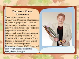 Трохимик Ирина
Антоновна
Учитель русского языка и
литературы. Отличник образования.
Родилась 8 февраля 1933 года. За
старательную и добросовестную
работу Ирина Антоновна Трофимик
награждена медалями «За
доблестный труд. В ознаменование
100-летия со дня рождения В. И.
Ленина», «Ветеран труда», «60 лет
Победы в Великой Отечественной
войне», Почетной грамотой
Верховного Совета БССР, Почетной
грамотой Совета Министров
Республики Беларусь
 