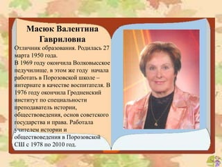 Масюк Валентина
Гавриловна
Отличник образования. Родилась 27
марта 1950 года.
В 1969 году окончила Волковысское
педучилище, в этом же году начала
работать в Порозовской школе –
интернате в качестве воспитателя. В
1976 году окончила Гродненский
институт по специальности
преподаватель истории,
обществоведения, основ советского
государства и права. Работала
учителем истории и
обществоведения в Порозовской
СШ с 1978 по 2010 год.
 