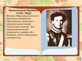 Максимилиан Якубович
(1785—1853)
Филолог. Образование получил в
Виленском университета.
Преподаватель латинского и
древнегреческого языков
Свислочской гимназии. Был
профессором римской
словесности и древностей в
Киевском, потом в Московском
университетах
 
