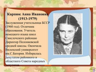 Карпюк Анна Ивановна
(1913-1979)
Заслуженная учительница БССР
(1960 год). Отличник
образования. Учитель
немецкого языка школ
Свислочского районаю
Директор Полонковской
средней школы. Окончила
Виленский университет
им.С.Батория. Избиралась
депутатом районного и
областного Совета народных
депутатов.
 
