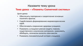 Назовите тему урока
Цели урока:
• Обеспечить повторение и закрепление основных
понятий и фактов.
• Содействовать формированию мировоззренческих
идей.
• Обеспечивать сохранение здоровья учащихся.
• Развивать у учащихся умение видеть главное,
существенное в изученном материале, сравнивать,
обобщать, логически излагать свои мысли.
• Развивать познавательный интерес учащихся.
Тема урока – «Планеты Солнечной системы»
 