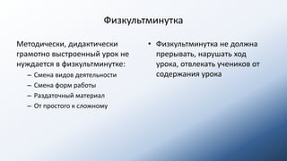 Физкультминутка
Методически, дидактически
грамотно выстроенный урок не
нуждается в физкультминутке:
– Смена видов деятельности
– Смена форм работы
– Раздаточный материал
– От простого к сложному
• Физкультминутка не должна
прерывать, нарушать ход
урока, отвлекать учеников от
содержания урока
 