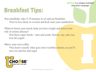 UChoose is a campus nutrition
                                                                                 education campaign




•Eat mindfully: take 5-10 minutes to sit and eat breakfast
    •You’re less likely to overeat and kick start your metabolism

•Want to boost your mood, help you lose weight and lower your
risk of serious disease?
     •Eat these super foods—nuts and seeds, berries, soy, oats, tea,
     low-fat yogurt

•Brew your own coffee
    •You know exactly what goes into it (unlike chains), so you’ll
    save on calories and sugar




                          "25 Healthy Snacks for Kids." Eatright.org. ADA.
 