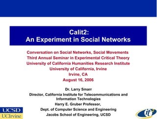Calit2: An Experiment in Social Networks Conversation on Social Networks, Social Movements  Third Annual Seminar in Experimental Critical Theory University of California Humanities Research Institute University of California, Irvine Irvine, CA August 16, 2006 Dr. Larry Smarr Director, California Institute for Telecommunications and Information Technologies Harry E. Gruber Professor,  Dept. of Computer Science and Engineering Jacobs School of Engineering, UCSD 