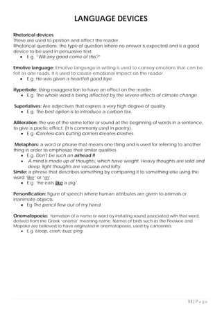 11 | P a g e
LANGUAGE DEVICES
Rhetorical devices
These are used to position and affect the reader.
Rhetorical questions: the type of question where no answer is expected and is a good
device to be used in persuasive text.
• E.g. “Will any good come of this?”
Emotive language: Emotive language in writing is used to convey emotions that can be
felt as one reads. It is used to create emotional impact on the reader.
• E.g. He was given a heartfelt good bye.
Hyperbole: Using exaggeration to have an effect on the reader.
• E.g. The whole word is being affected by the severe effects of climate change.
Superlatives: Are adjectives that express a very high degree of quality.
• E.g. The best option is to introduce a carbon tax.
Alliteration: the use of the same letter or sound at the beginning of words in a sentence,
to give a poetic effect. (It is commonly used in poetry).
• E.g. Careless cars cutting corners creates crashes.
Metaphors: a word or phrase that means one thing and is used for referring to another
thing in order to emphasize their similar qualities.
• E.g. Don't be such an airhead !!
• A mind is made up of thoughts, which have weight. Heavy thoughts are solid and
deep, light thoughts are vacuous and lofty.
Simile: a phrase that describes something by comparing it to something else using the
word ‘like’ or ‘as’.
• E.g. ‘He eats like a pig’.
Personification: figure of speech where human attributes are given to animals or
inanimate objects.
• Eg The pencil flew out of my hand.
Onomatopoeia: formation of a name or word by imitating sound associated with that word,
derived from the Greek ‘onoma’ meaning name. Names of birds such as the Peewee and
Mopoke are believed to have originated in onomatopoeia, used by cartoonists
• E.g. bloop, crash, buzz, ping.
 