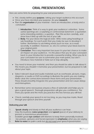 18 | P a g e
ORAL PRESENTATIONS
Here are some hints for preparing for your oral presentation:
• First, clearly define your purpose, taking your target audience into account.
• Once you have decided your purpose, do your research.
• Plan the organisation of your material – have an introduction, a body and a
conclusion.
1. Introduction. Think of a way to grab your audience’s attention. Some
useful openings are: a surprising or controversial statement; a quotation;
some interesting statistics; a question. Plan this section carefully, and
show how it links up with the rest of your talk.
2. Body. Put your ideas into logical order. Write notes using headings or
sub-headings. For each point that you make be sure to develop it
further. Remember to use linking words (such as now, as a result,
secondly, in addition, however, so, etc) to connect your ideas back to
your original point.
3. Conclusion. This is very important because it is your last chance to make
an impact on your audience. It is the place that you tie your conclusion
back to your introduction to provide a powerful ending. When you tie in
your conclusion be sure to summarise your main points, but don’t
introduce new material or fade out or stop abruptly.
• You need to know your material, and then you should be able to talk about it.
This means you shouldn’t memorise your presentation, but be prepared to talk
about your topic.
• Select relevant visual and audio materials such as overheads, pictures, maps,
diagrams, or audio or DVD recordings to illustrate the points you are making.
Make clear the connections between these items and your presentation.
These should smoothly integrate into your presentation and not cause delays
and interruptions.
• Remember some nervousness ensures a flow of adrenalin and helps you to
give a good speech. Thorough preparation will give you confidence. The
more you speak and the more you practice the less nervous you will feel.
• Check carefully your speech is not too long, as you may lose marks. Read
through your speech and time yourself.
Delivering your talk
1. Speak clearly and slowly so that all your audience can hear.
2. Vary the loudness (voice projection) and speed (pace) of your delivery to
prevent a monotonous presentation.
3. Establish good eye contact with listeners to keep them personally involved.
4. Use posture, gestures and facial expression to emphasise what you are saying.
5. Refer to notes on palm cards but do not read your speech/presentation.
 