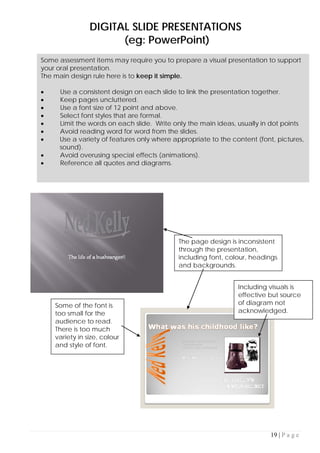 19 | P a g e
DIGITAL SLIDE PRESENTATIONS
(eg: PowerPoint)
Some assessment items may require you to prepare a visual presentation to support
your oral presentation.
The main design rule here is to keep it simple.
• Use a consistent design on each slide to link the presentation together.
• Keep pages uncluttered.
• Use a font size of 12 point and above.
• Select font styles that are formal.
• Limit the words on each slide. Write only the main ideas, usually in dot points
• Avoid reading word for word from the slides.
• Use a variety of features only where appropriate to the content (font, pictures,
sound).
• Avoid overusing special effects (animations).
• Reference all quotes and diagrams.
The page design is inconsistent
through the presentation,
including font, colour, headings
and backgrounds.
Some of the font is
too small for the
audience to read.
There is too much
variety in size, colour
and style of font.
Including visuals is
effective but source
of diagram not
acknowledged.
 
